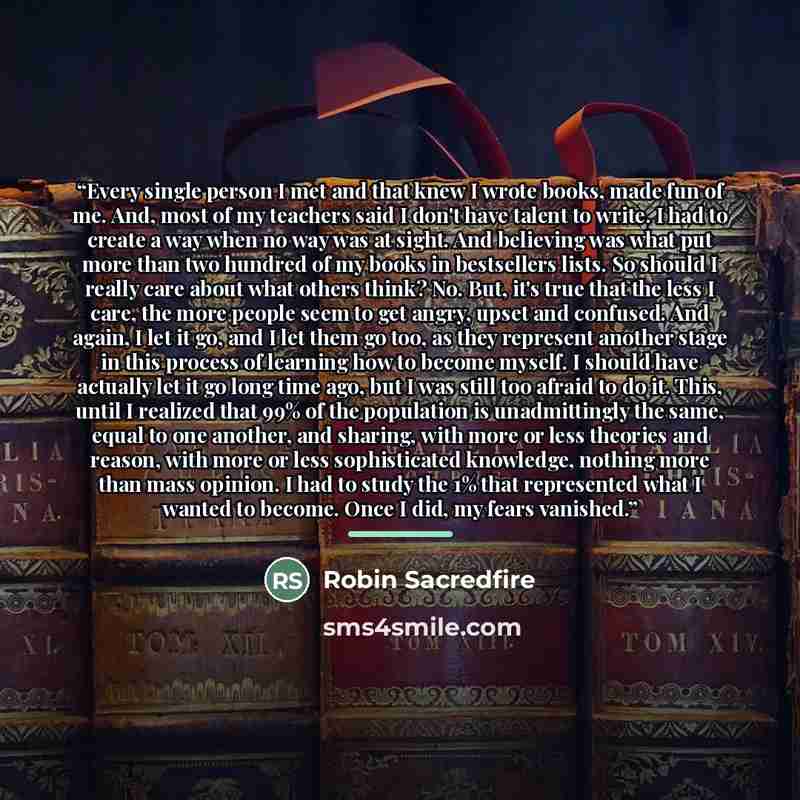 “Every single person I met and that knew I wrote books, made fun of me. And, most of my teachers said I don't have talent to write. I had to create a way when no way was at sight. And believing was what put more than two hundred of my books in bestsellers lists. So should I really care about what…” quote by Robin Sacredfire