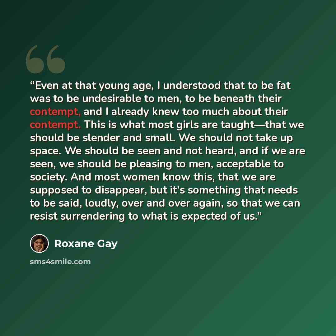 “Even at that young age, I understood that to be fat was to be undesirable to men, to be beneath their contempt, and I already knew too much about their contempt. This is what most girls are taught—that we should be slender and small. We should not take up space. We should be seen and not heard…” quote by Roxane Gay