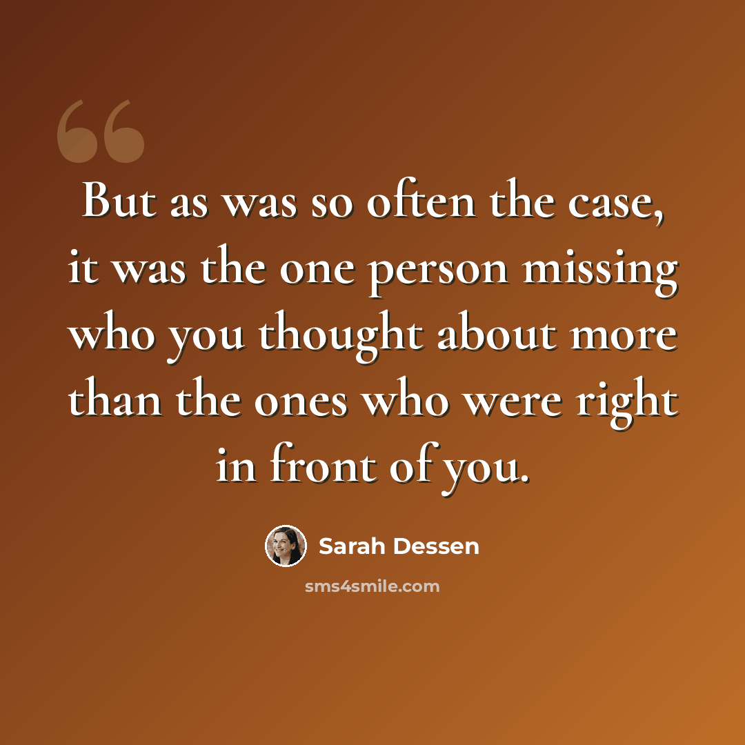“But as was so often the case, it was the one person missing who you thought about more than the ones who were right in front of you.” quote by Sarah Dessen