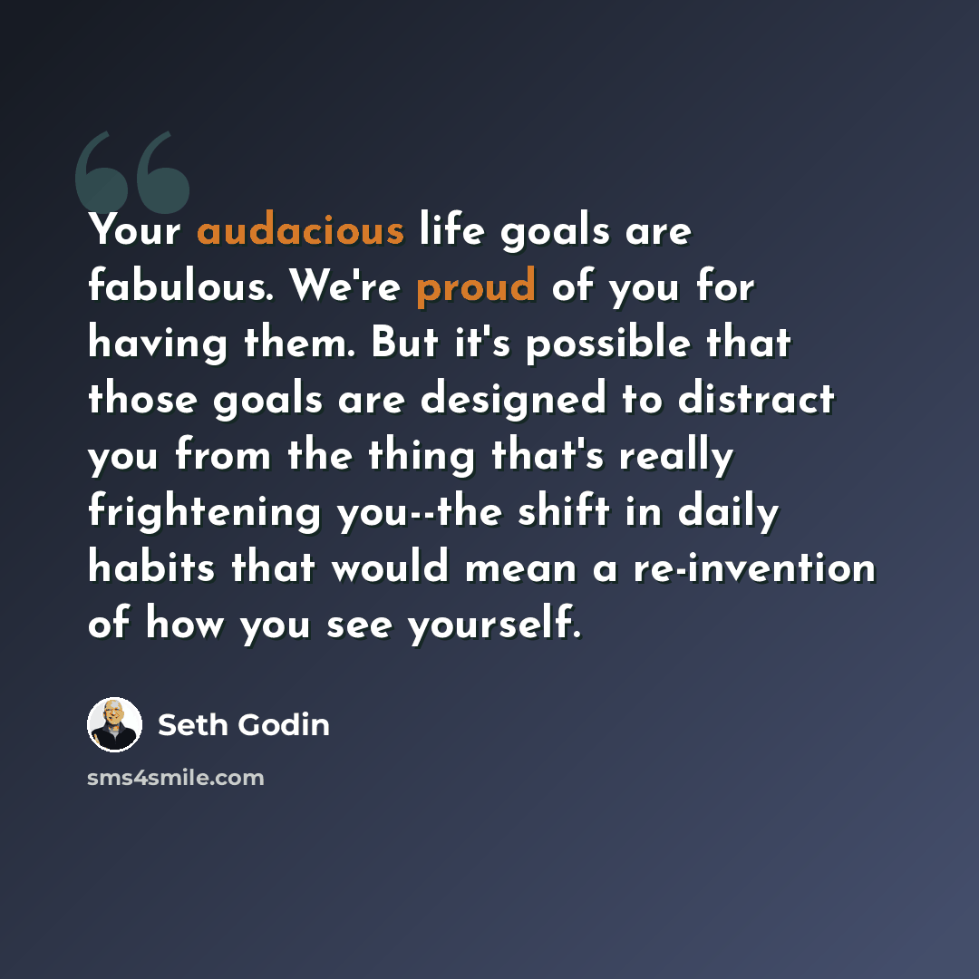 “Your audacious life goals are fabulous. We're proud of you for having them. But it's possible that those goals are designed to distract you from the thing that's really frightening you--the shift in daily habits that would mean a re-invention of how you see yourself.” quote by Seth Godin