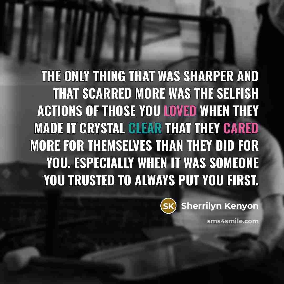“The only thing that was sharper and that scarred more was the selfish actions of those you loved when they made it crystal clear that they cared more for themselves than they did for you. Especially when it was someone you trusted to always put you first.” quote by Sherrilyn Kenyon