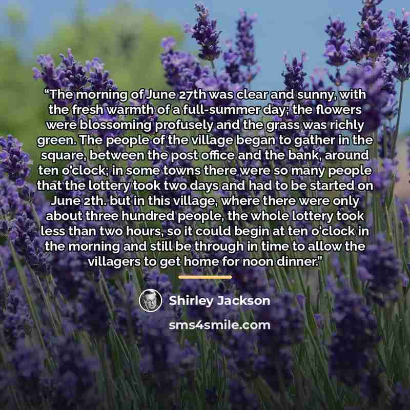 “The morning of June 27th was clear and sunny, with the fresh warmth of a full-summer day; the flowers were blossoming profusely and the grass was richly green. The people of the village began to gather in the square, between the post office and the bank, around ten o'clock; in some towns there…” quote by Shirley Jackson