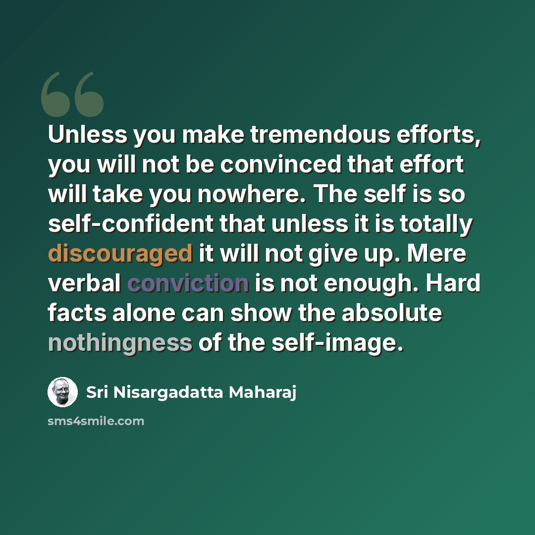 “Unless you make tremendous efforts, you will not be convinced that effort will take you nowhere. The self is so self-confident that unless it is totally discouraged it will not give up. Mere verbal conviction is not enough. Hard facts alone can show the absolute nothingness of the self-image.” quote by Sri Nisargadatta Maharaj