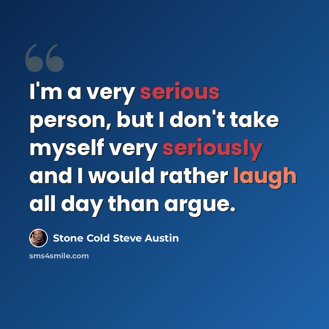 “I'm a very serious person, but I don't take myself very seriously and I would rather laugh all day than argue.” quote by Stone Cold Steve Austin