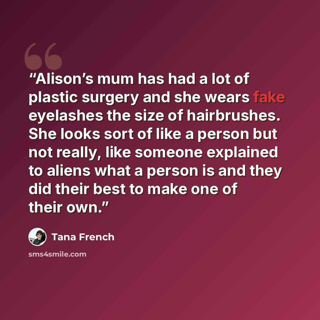 “Alison’s mum has had a lot of plastic surgery and she wears fake eyelashes the size of hairbrushes. She looks sort of like a person but not really, like someone explained to aliens what a person is and they did their best to make one of their own.” quote by Tana French