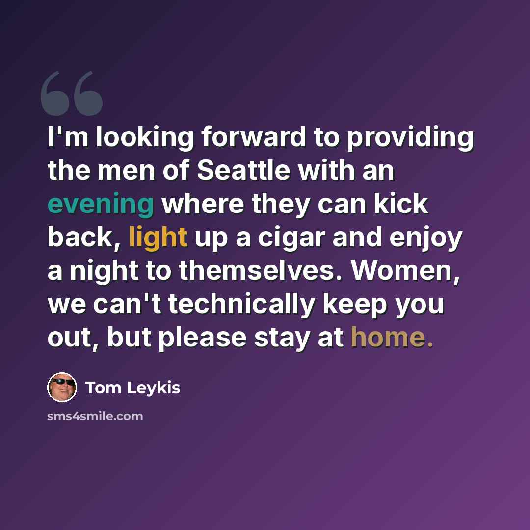 “I'm looking forward to providing the men of Seattle with an evening where they can kick back, light up a cigar and enjoy a night to themselves. Women, we can't technically keep you out, but please stay at home.” quote by Tom Leykis