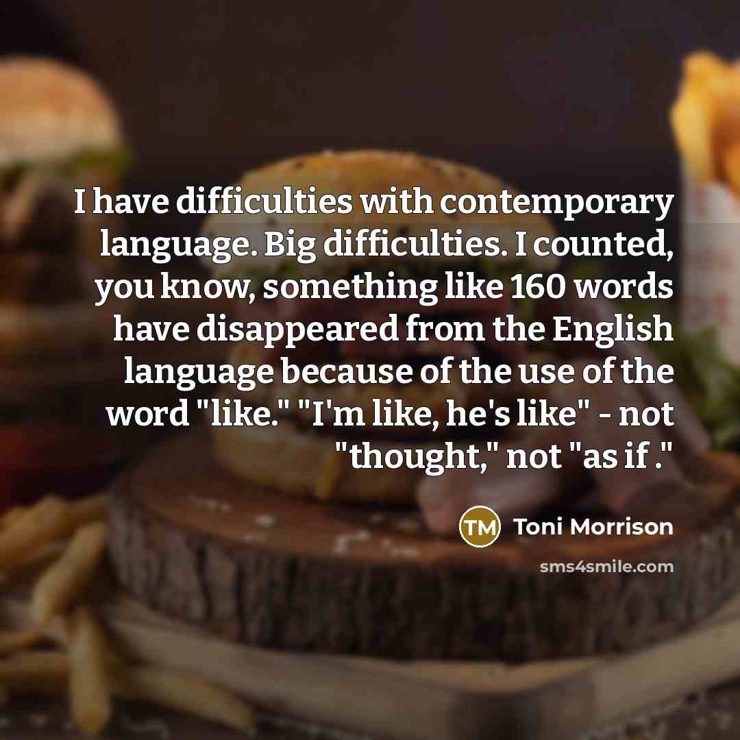 “I have difficulties with contemporary language. Big difficulties. I counted, you know, something like 160 words have disappeared from the English language because of the use of the word "like." "I'm like, he's like" - not "thought," not "as if ."” quote by Toni Morrison