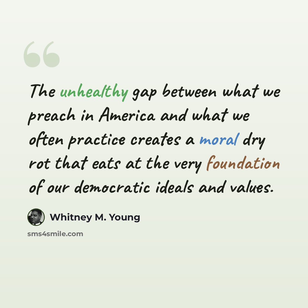 “The unhealthy gap between what we preach in America and what we often practice creates a moral dry rot that eats at the very foundation of our democratic ideals and values.” quote by Whitney M. Young