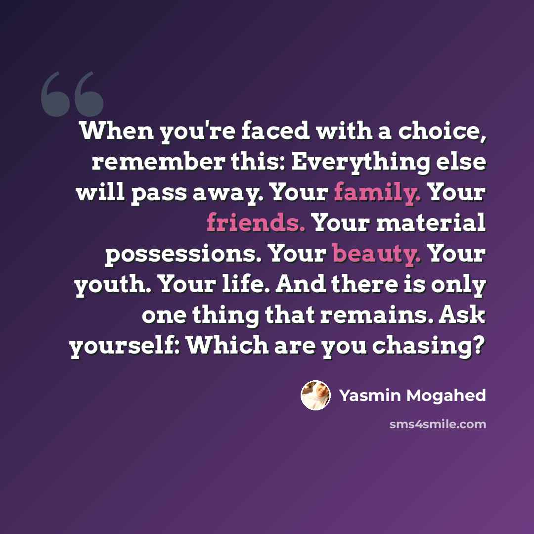 “When you're faced with a choice, remember this: Everything else will pass away. Your family. Your friends. Your material possessions. Your beauty. Your youth. Your life. And there is only one thing that remains. Ask yourself: Which are you chasing?” quote by Yasmin Mogahed
