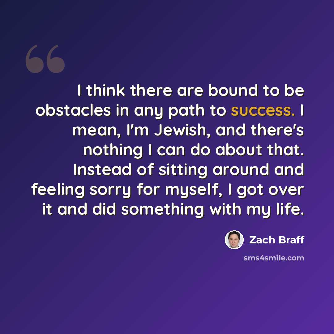 “I think there are bound to be obstacles in any path to success. I mean, I'm Jewish, and there's nothing I can do about that. Instead of sitting around and feeling sorry for myself, I got over it and did something with my life.” quote by Zach Braff