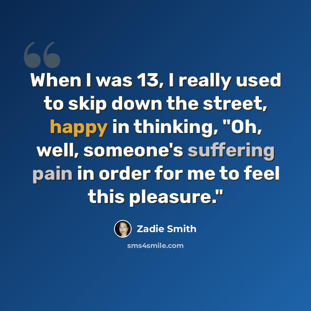 “When I was 13, I really used to skip down the street, happy in thinking, "Oh, well, someone's suffering pain in order for me to feel this pleasure."” quote by Zadie Smith