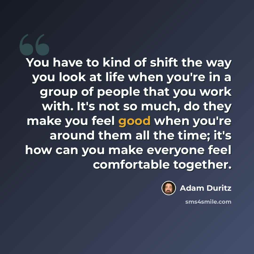 “You have to kind of shift the way you look at life when you're in a group of people that you work with. It's not so much, do they make you feel good when you're around them all the time; it's how can you make everyone feel comfortable together.” quote by Adam Duritz
