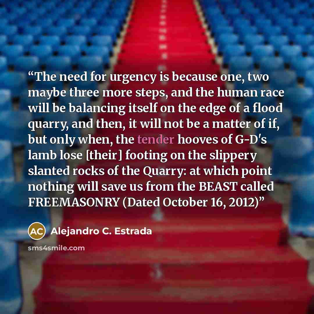 “The need for urgency is because one, two maybe three more steps, and the human race will be balancing itself on the edge of a flood quarry, and then, it will not be a matter of if, but only when, the tender hooves of G-D's lamb lose [their] footing on the slippery slanted rocks of the Quarry: at…” quote by Alejandro C. Estrada