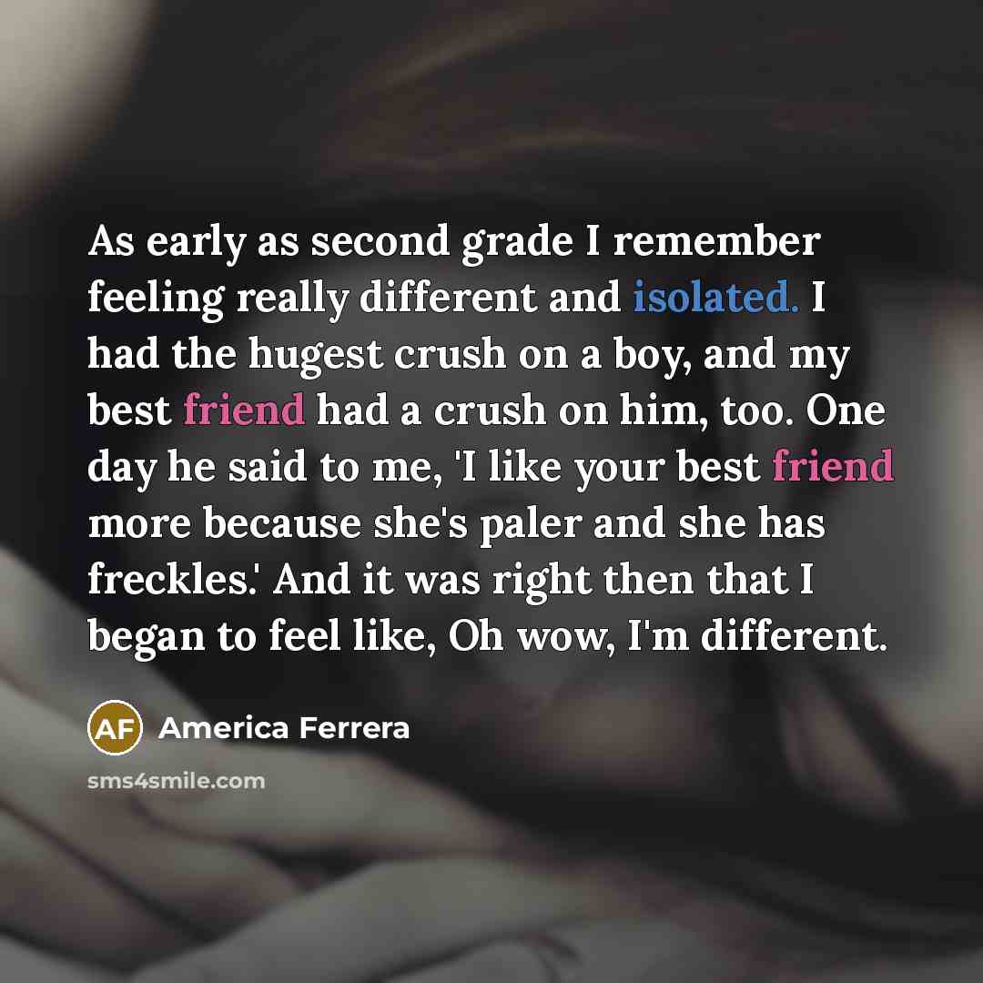 “As early as second grade I remember feeling really different and isolated. I had the hugest crush on a boy, and my best friend had a crush on him, too. One day he said to me, 'I like your best friend more because she's paler and she has freckles.' And it was right then that I began to feel like…” quote by America Ferrera