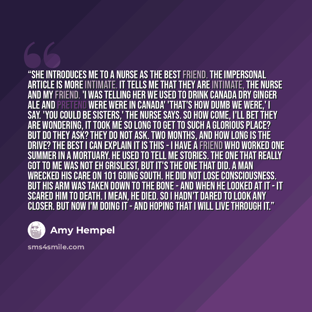 “She introduces me to a nurse as the Best Friend. The impersonal article is more intimate. It tells me that they are intimate, the nurse and my friend. 'I was telling her we used to drink Canada Dry ginger ale and pretend were were in Canada' 'That's how dumb we were,' I say. 'You could be…” quote by Amy Hempel
