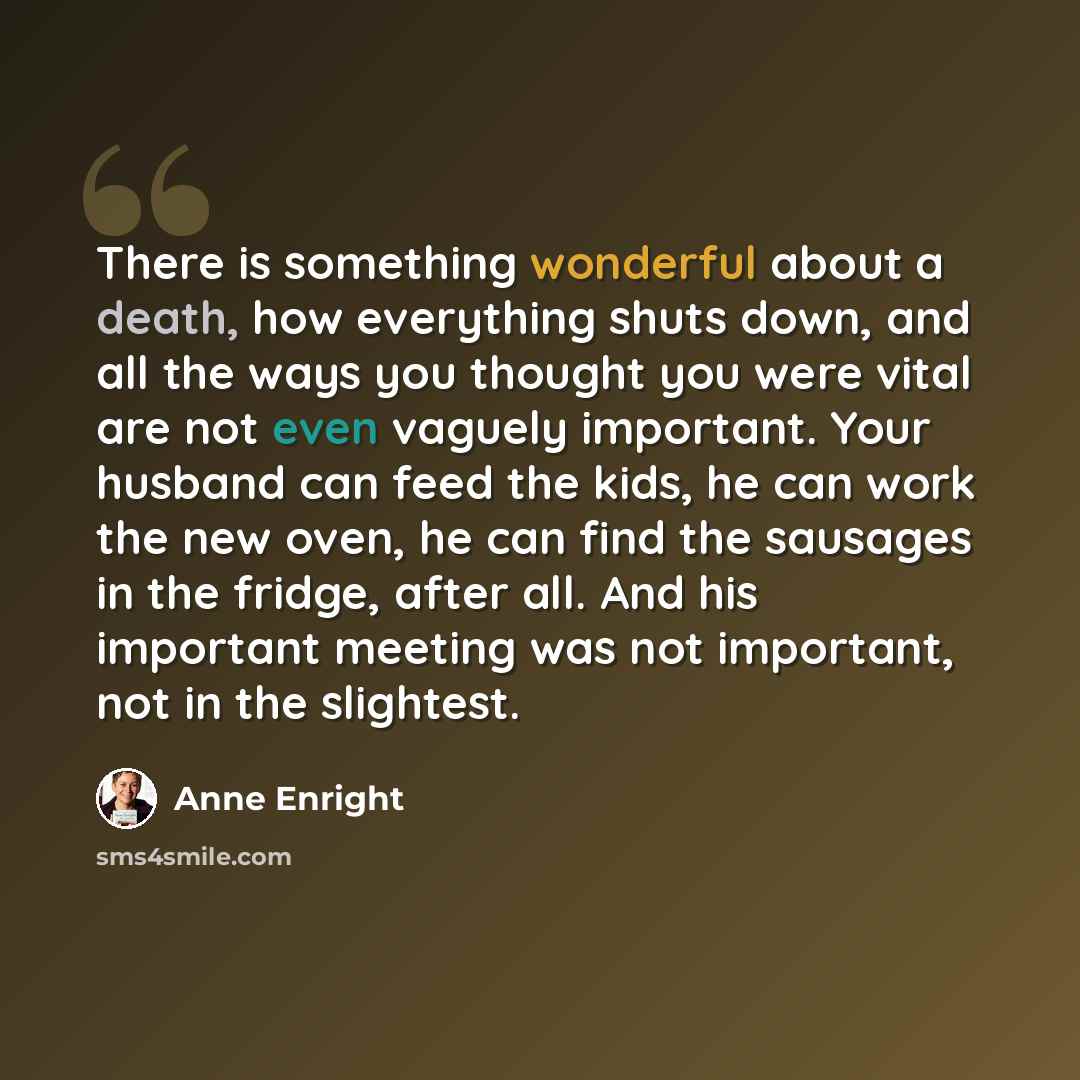 “There is something wonderful about a death, how everything shuts down, and all the ways you thought you were vital are not even vaguely important. Your husband can feed the kids, he can work the new oven, he can find the sausages in the fridge, after all. And his important meeting was not…” quote by Anne Enright