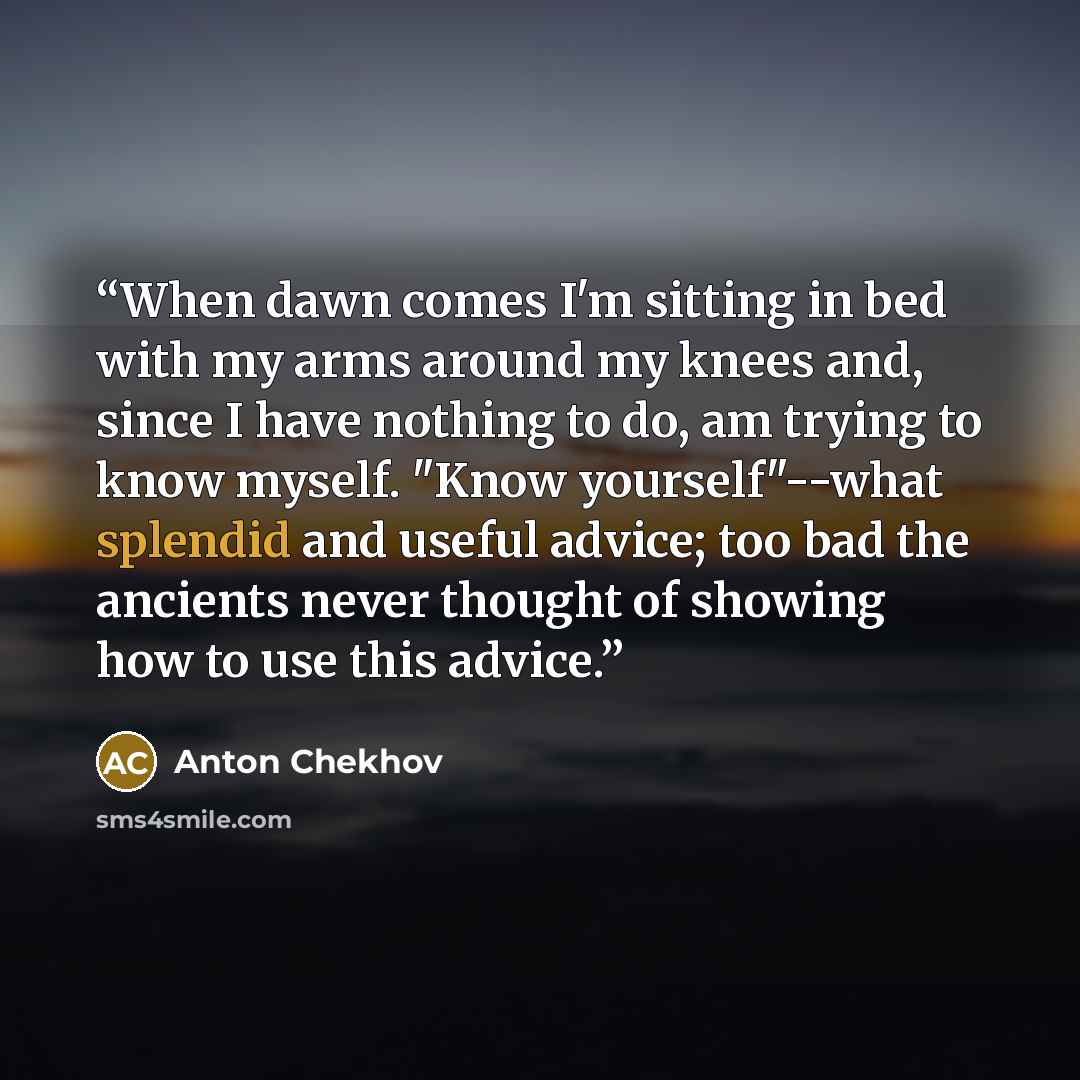 “When dawn comes I'm sitting in bed with my arms around my knees and, since I have nothing to do, am trying to know myself. "Know yourself"--what splendid and useful advice; too bad the ancients never thought of showing how to use this advice.” quote by Anton Chekhov