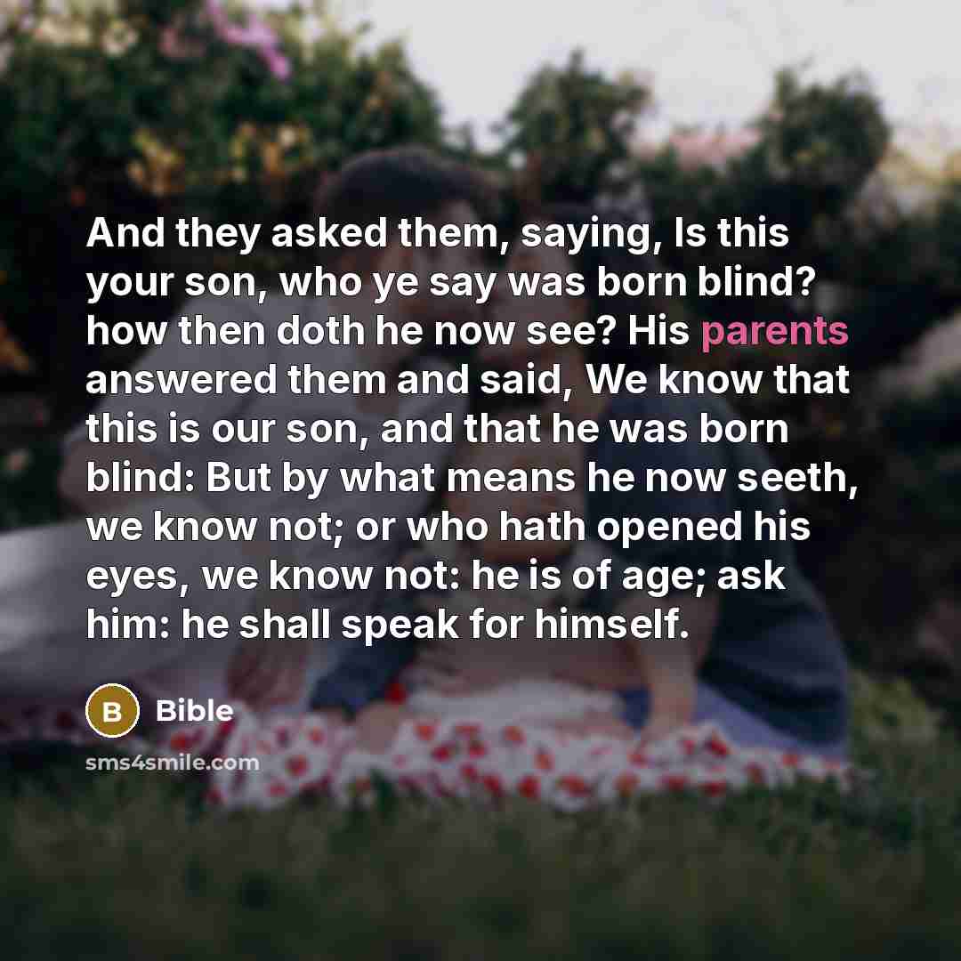 “And they asked them, saying, Is this your son, who ye say was born blind? how then doth he now see? His parents answered them and said, We know that this is our son, and that he was born blind: But by what means he now seeth, we know not; or who hath opened his eyes, we know not: he is of age; ask…” quote by Bible