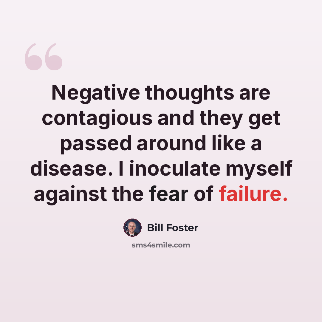 “Negative thoughts are contagious and they get passed around like a disease. I inoculate myself against the fear of failure.” quote by Bill Foster