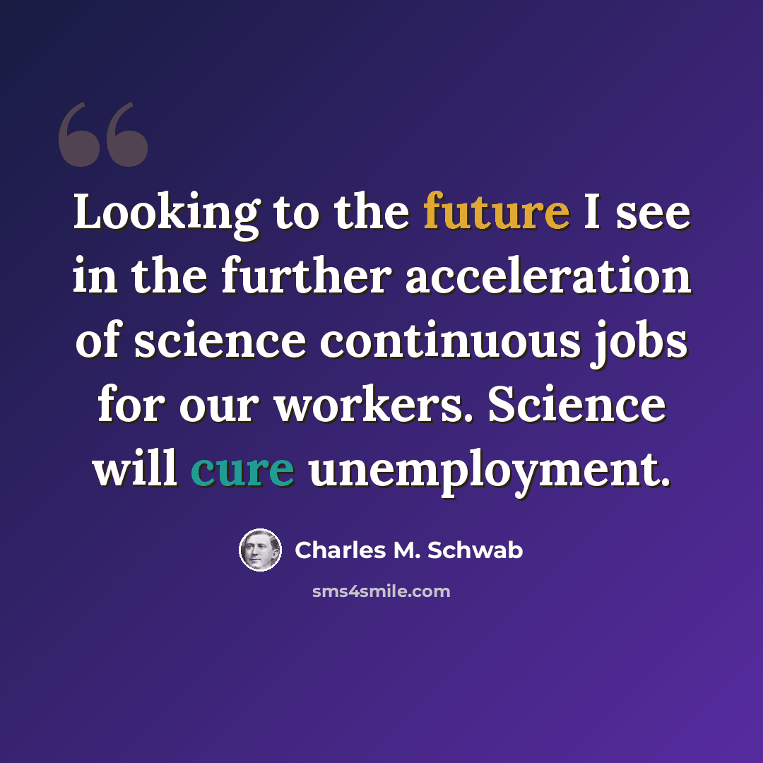 “Looking to the future I see in the further acceleration of science continuous jobs for our workers. Science will cure unemployment.” quote by Charles M. Schwab