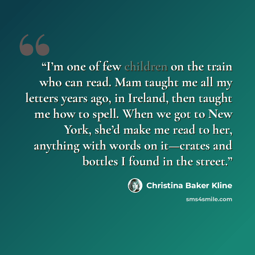 “I’m one of few children on the train who can read. Mam taught me all my letters years ago, in Ireland, then taught me how to spell. When we got to New York, she’d make me read to her, anything with words on it—crates and bottles I found in the street.” quote by Christina Baker Kline