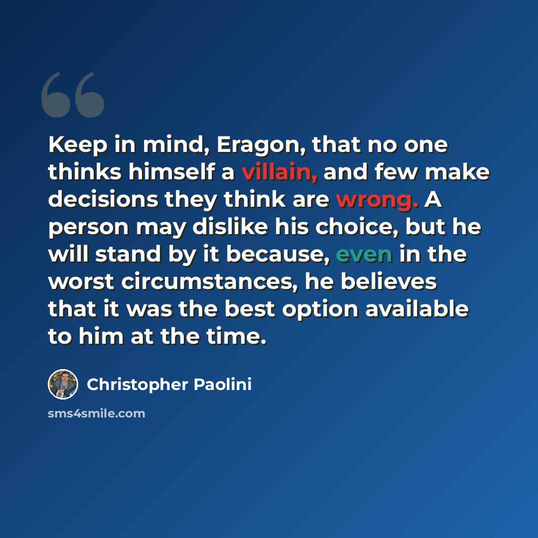 “Keep in mind, Eragon, that no one thinks himself a villain, and few make decisions they think are wrong. A person may dislike his choice, but he will stand by it because, even in the worst circumstances, he believes that it was the best option available to him at the time.” quote by Christopher Paolini