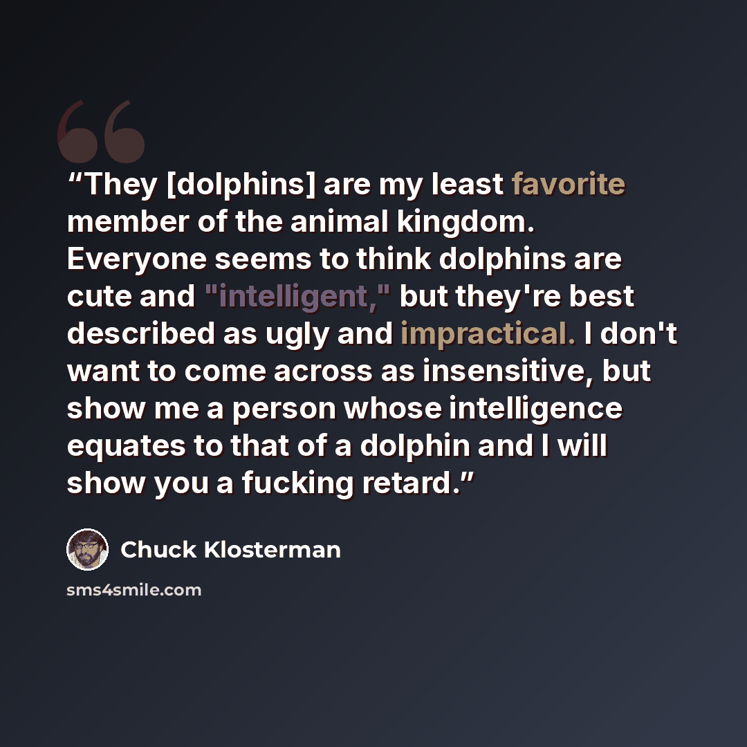 “They [dolphins] are my least favorite member of the animal kingdom. Everyone seems to think dolphins are cute and "intelligent," but they're best described as ugly and impractical. I don't want to come across as insensitive, but show me a person whose intelligence equates to that of a dolphin and…” quote by Chuck Klosterman