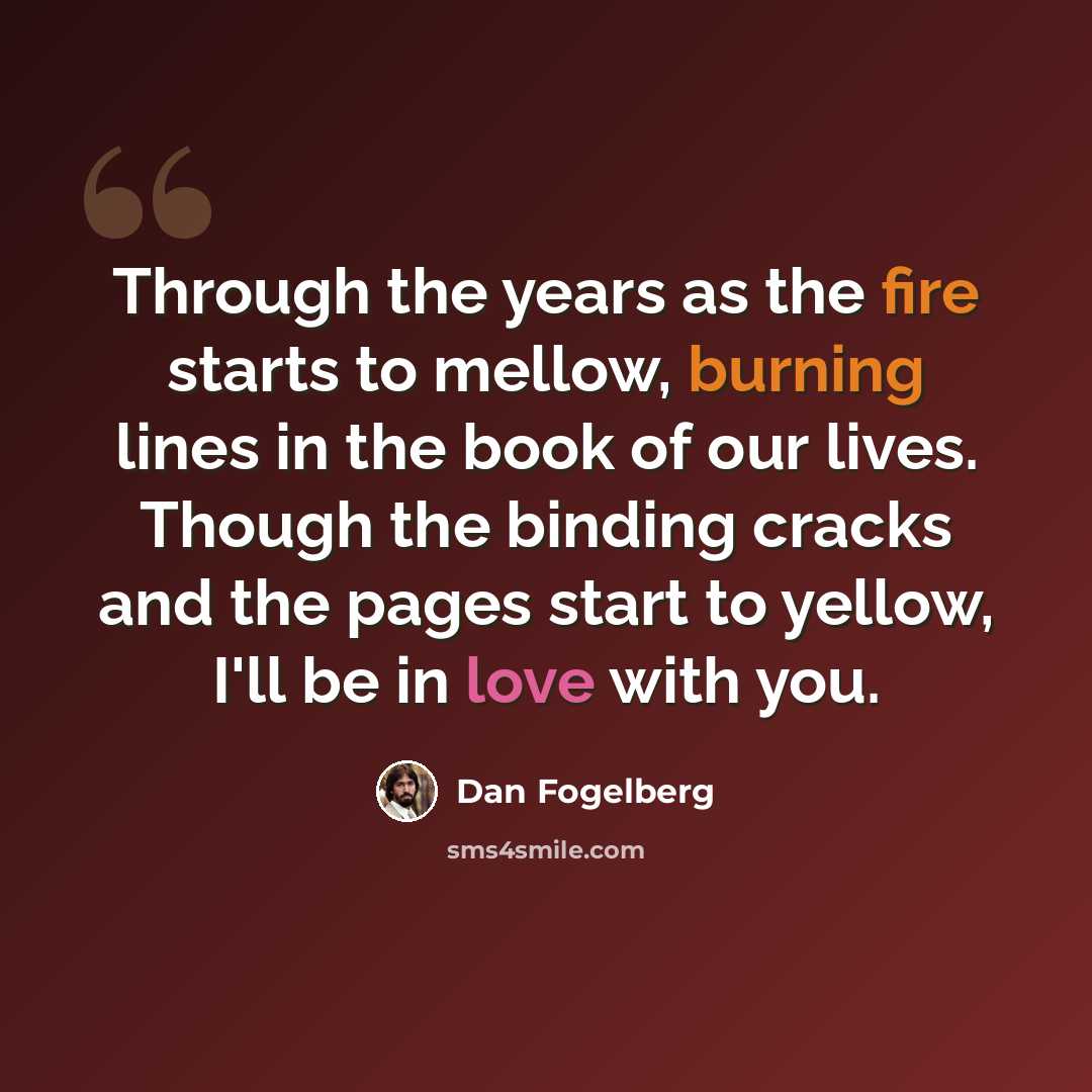 “Through the years as the fire starts to mellow, burning lines in the book of our lives. Though the binding cracks and the pages start to yellow, I'll be in love with you.” quote by Dan Fogelberg