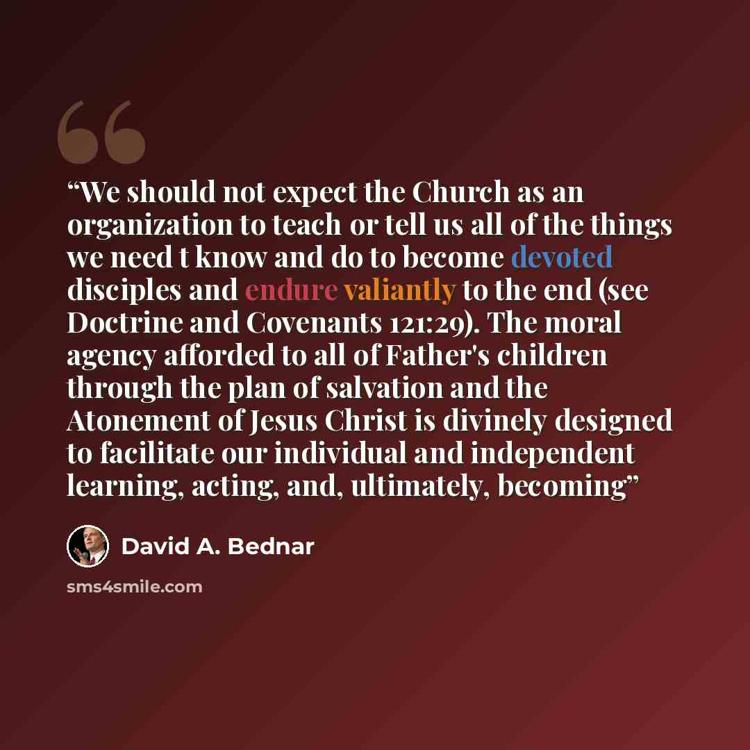 “We should not expect the Church as an organization to teach or tell us all of the things we need t know and do to become devoted disciples and endure valiantly to the end (see Doctrine and Covenants 121:29). The moral agency afforded to all of Father's children through the plan of salvation and…” quote by David A. Bednar