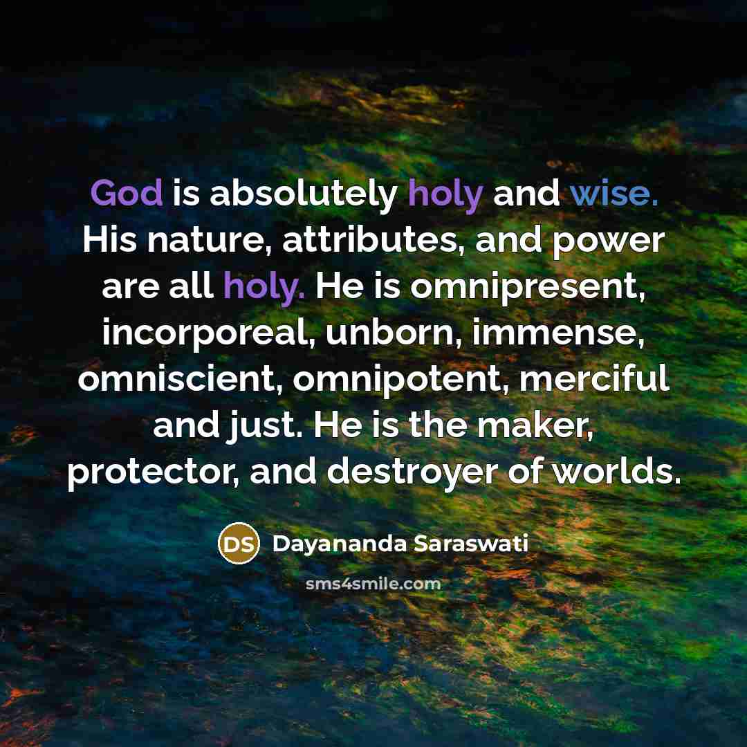 “God is absolutely holy and wise. His nature, attributes, and power are all holy. He is omnipresent, incorporeal, unborn, immense, omniscient, omnipotent, merciful and just. He is the maker, protector, and destroyer of worlds.” quote by Dayananda Saraswati