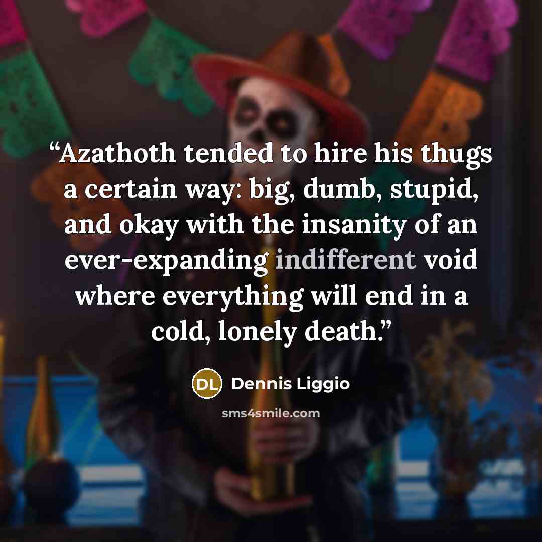 “Azathoth tended to hire his thugs a certain way: big, dumb, stupid, and okay with the insanity of an ever-expanding indifferent void where everything will end in a cold, lonely death.” quote by Dennis Liggio