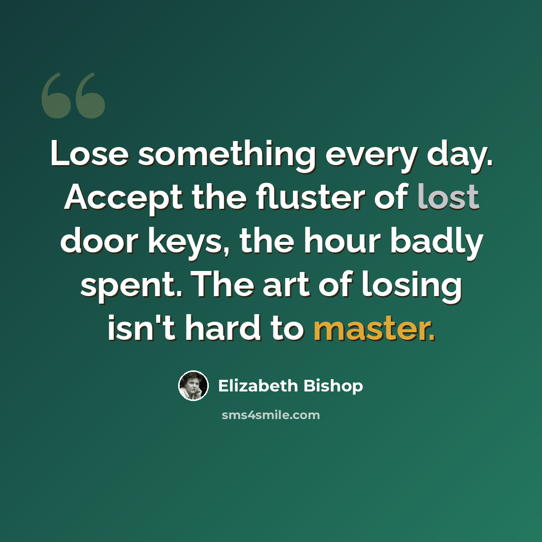 “Lose something every day. Accept the fluster of lost door keys, the hour badly spent. The art of losing isn't hard to master.” quote by Elizabeth Bishop