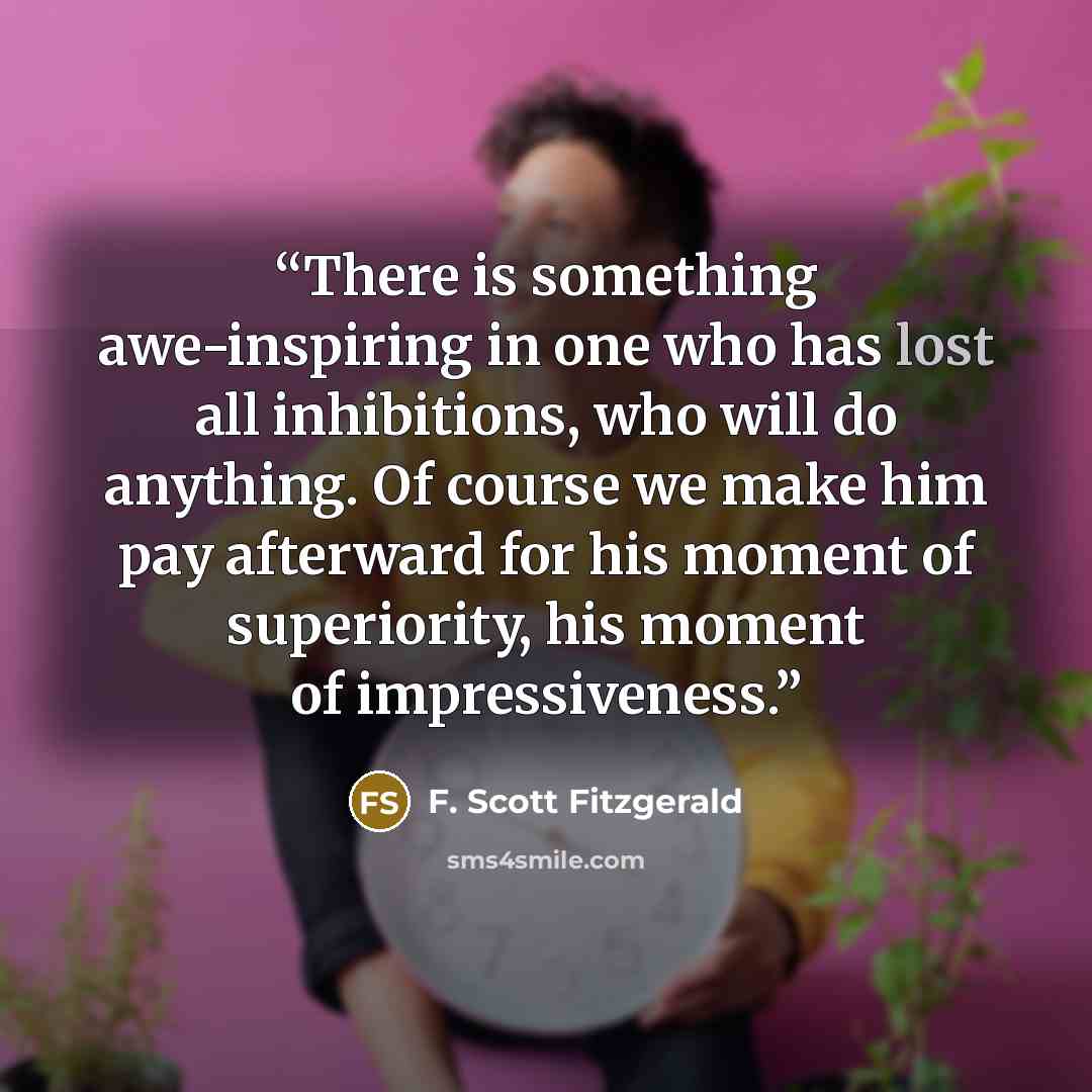 “There is something awe-inspiring in one who has lost all inhibitions, who will do anything. Of course we make him pay afterward for his moment of superiority, his moment of impressiveness.” quote by F. Scott Fitzgerald