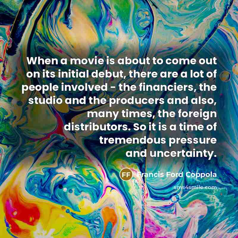 “When a movie is about to come out on its initial debut, there are a lot of people involved - the financiers, the studio and the producers and also, many times, the foreign distributors. So it is a time of tremendous pressure and uncertainty.” quote by Francis Ford Coppola