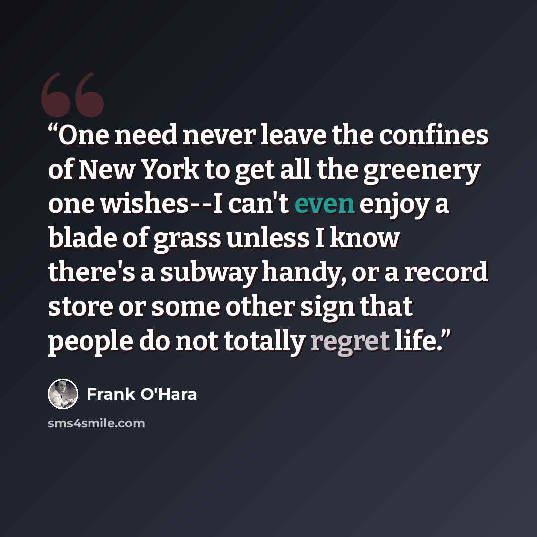 “One need never leave the confines of New York to get all the greenery one wishes--I can't even enjoy a blade of grass unless I know there's a subway handy, or a record store or some other sign that people do not totally regret life.” quote by Frank O'Hara