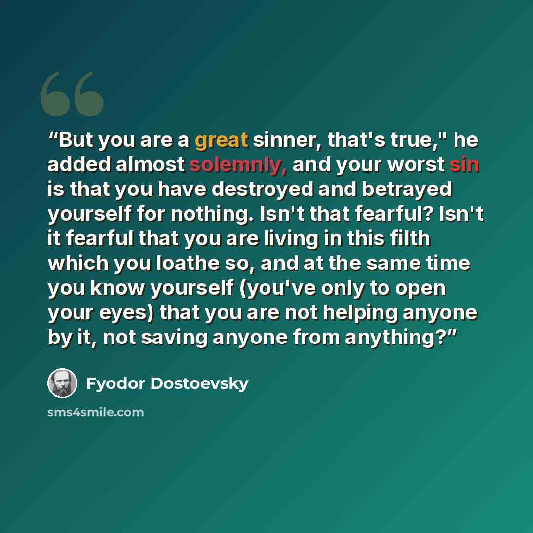 “But you are a great sinner, that's true," he added almost solemnly, and your worst sin is that you have destroyed and betrayed yourself for nothing. Isn't that fearful? Isn't it fearful that you are living in this filth which you loathe so, and at the same time you know yourself (you've only to…” quote by Fyodor Dostoevsky
