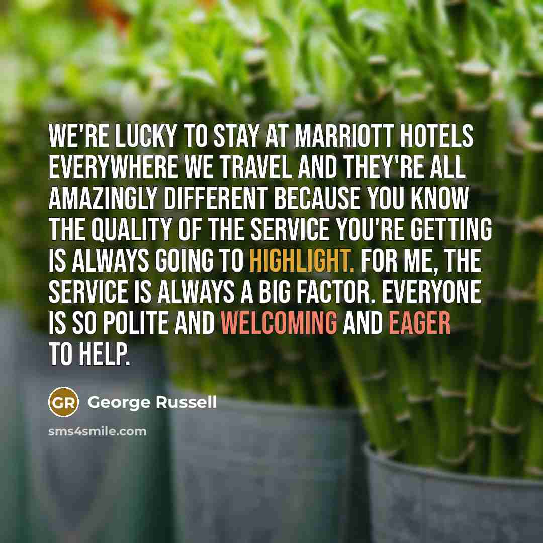 “We're lucky to stay at Marriott hotels everywhere we travel and they're all amazingly different because you know the quality of the service you're getting is always going to highlight. For me, the service is always a big factor. Everyone is so polite and welcoming and eager to help.” quote by George Russell