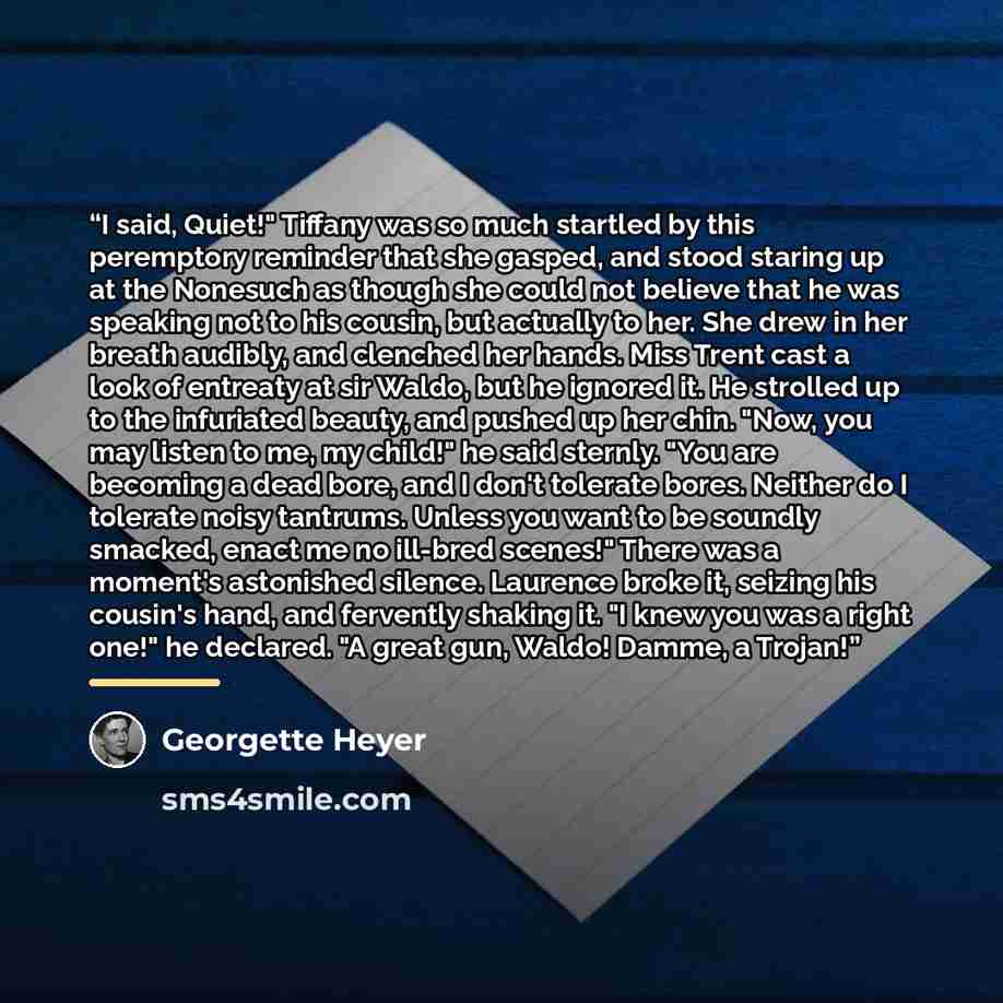 “I said, Quiet!" Tiffany was so much startled by this peremptory reminder that she gasped, and stood staring up at the Nonesuch as though she could not believe that he was speaking not to his cousin, but actually to her. She drew in her breath audibly, and clenched her hands. Miss Trent cast a look…” quote by Georgette Heyer