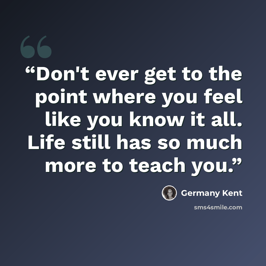 “Don't ever get to the point where you feel like you know it all. Life still has so much more to teach you.” quote by Germany Kent