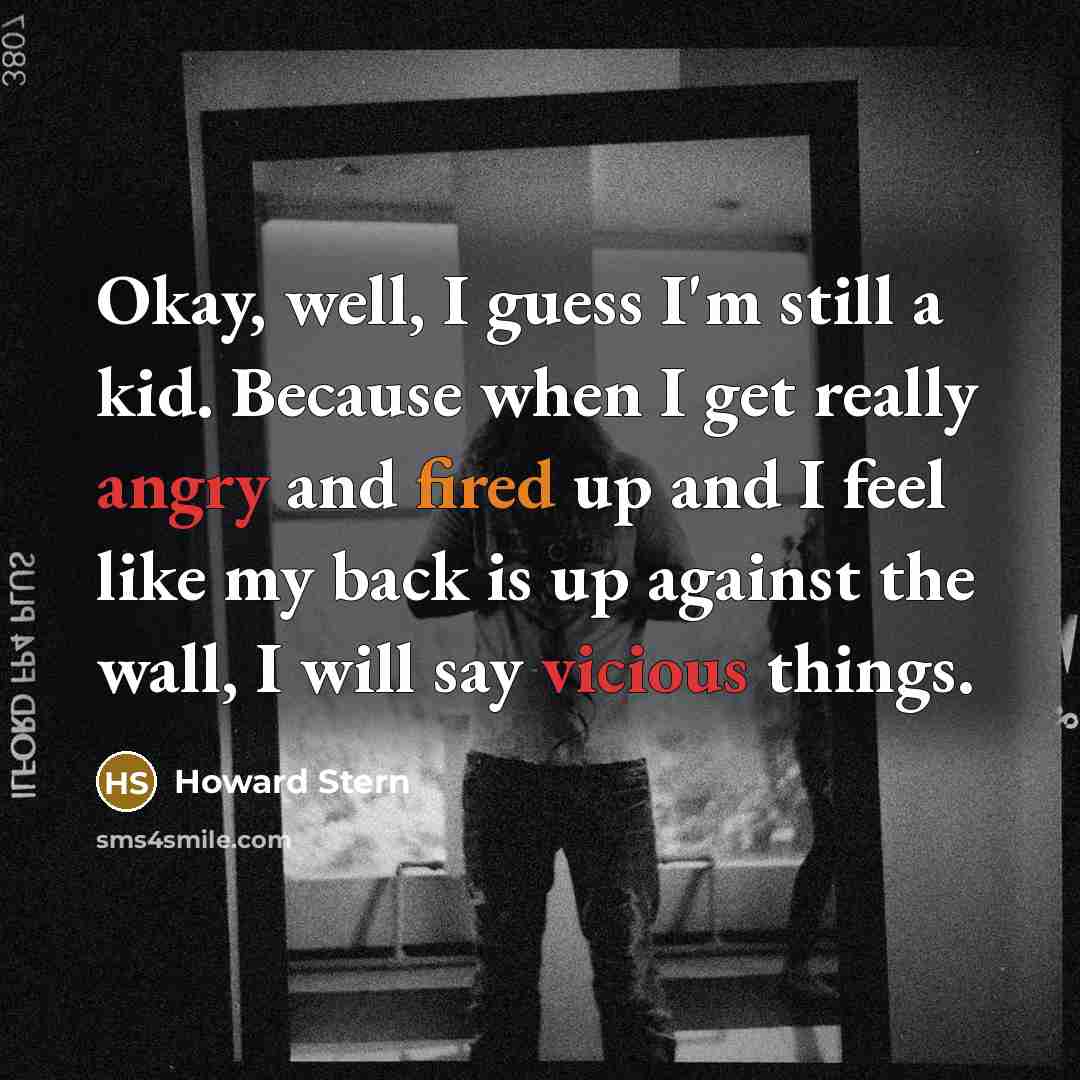 “Okay, well, I guess I'm still a kid. Because when I get really angry and fired up and I feel like my back is up against the wall, I will say vicious things.” quote by Howard Stern
