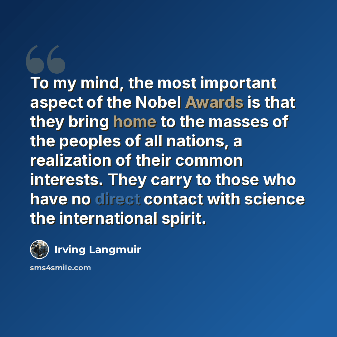 “To my mind, the most important aspect of the Nobel Awards is that they bring home to the masses of the peoples of all nations, a realization of their common interests. They carry to those who have no direct contact with science the international spirit.” quote by Irving Langmuir