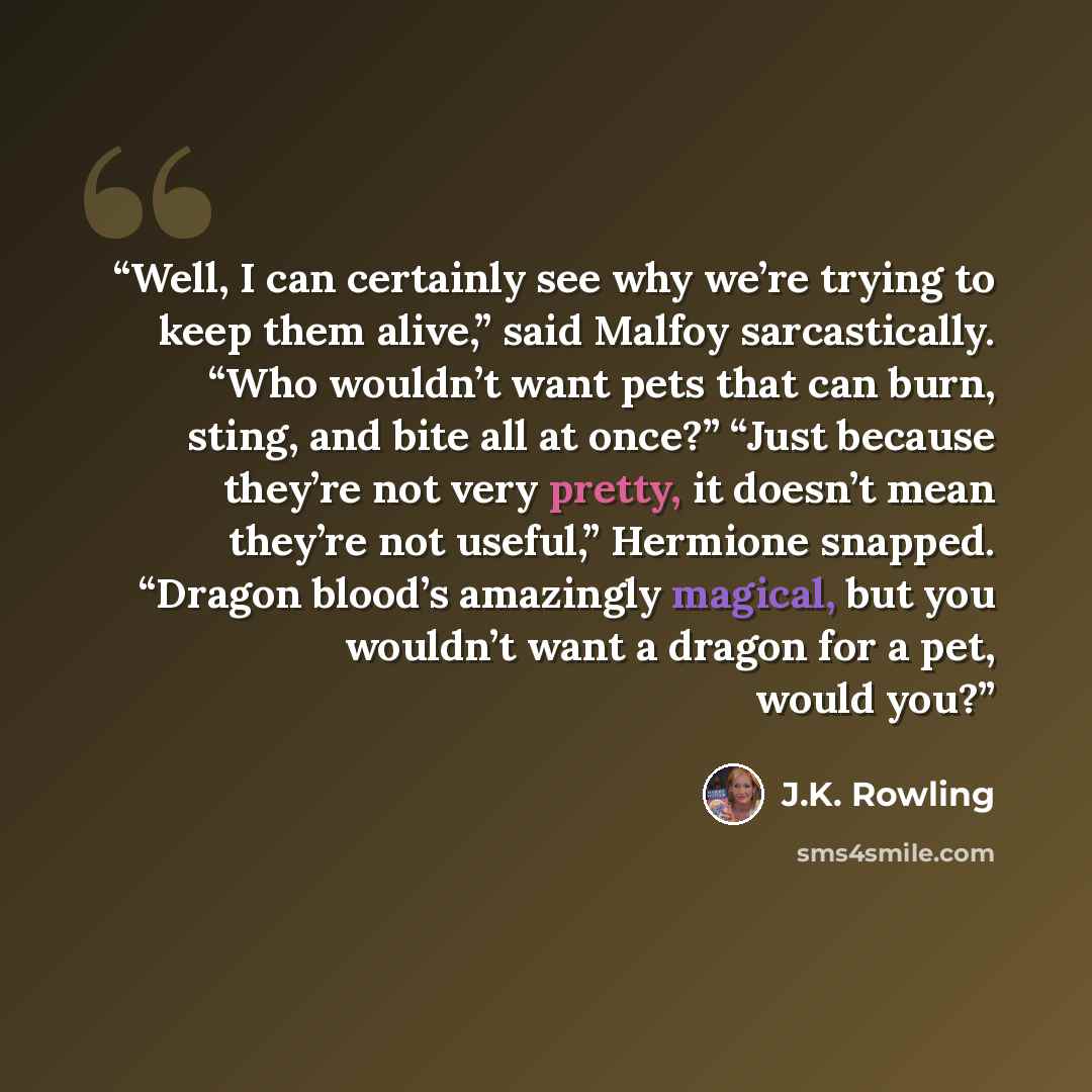 “Well, I can certainly see why we’re trying to keep them alive,” said Malfoy sarcastically. “Who wouldn’t want pets that can burn, sting, and bite all at once?” “Just because they’re not very pretty, it doesn’t mean they’re not useful,” Hermione snapped. “Dragon blood’s amazingly magical, but you…” quote by J.K. Rowling