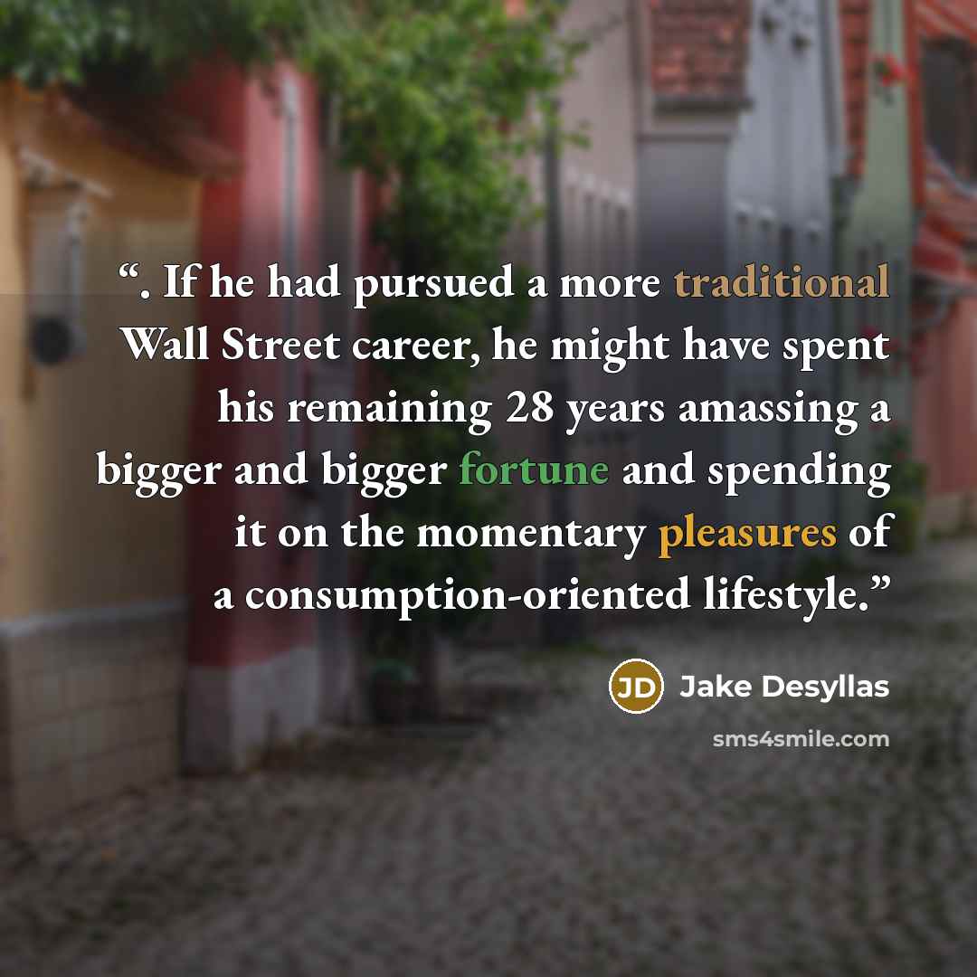 “. If he had pursued a more traditional Wall Street career, he might have spent his remaining 28 years amassing a bigger and bigger fortune and spending it on the momentary pleasures of a consumption-oriented lifestyle.” quote by Jake Desyllas