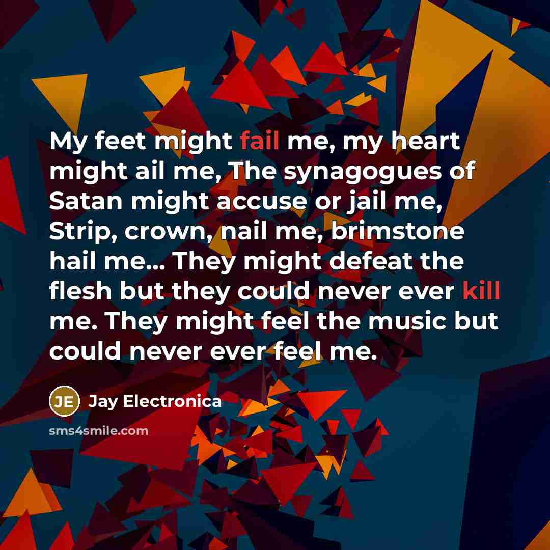 “My feet might fail me, my heart might ail me, The synagogues of Satan might accuse or jail me, Strip, crown, nail me, brimstone hail me... They might defeat the flesh but they could never ever kill me. They might feel the music but could never ever feel me.” quote by Jay Electronica
