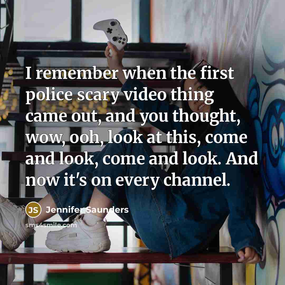 “I remember when the first police scary video thing came out, and you thought, wow, ooh, look at this, come and look, come and look. And now it's on every channel.” quote by Jennifer Saunders