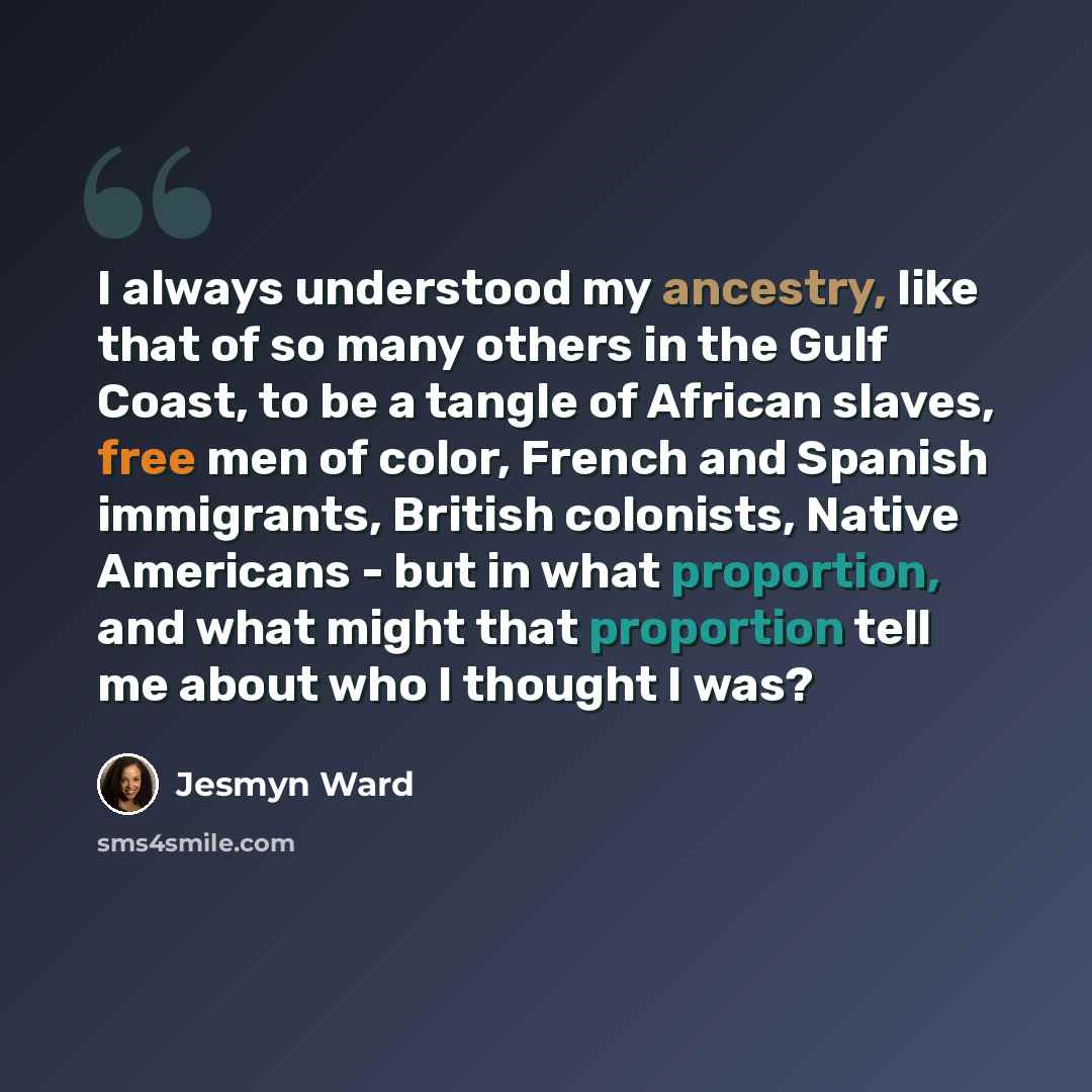 “I always understood my ancestry, like that of so many others in the Gulf Coast, to be a tangle of African slaves, free men of color, French and Spanish immigrants, British colonists, Native Americans - but in what proportion, and what might that proportion tell me about who I thought I was?” quote by Jesmyn Ward