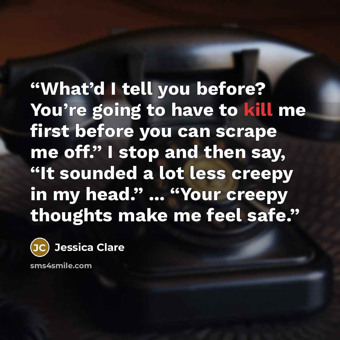 “What’d I tell you before? You’re going to have to kill me first before you can scrape me off.” I stop and then say, “It sounded a lot less creepy in my head.” ... “Your creepy thoughts make me feel safe.” quote by Jessica Clare