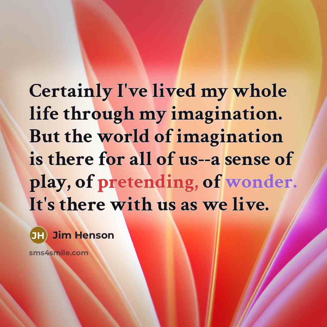 “Certainly I've lived my whole life through my imagination. But the world of imagination is there for all of us--a sense of play, of pretending, of wonder. It's there with us as we live.” quote by Jim Henson