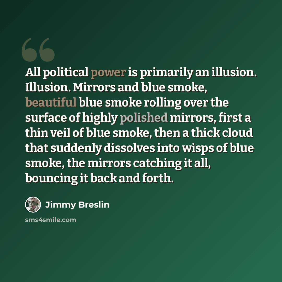“All political power is primarily an illusion. Illusion. Mirrors and blue smoke, beautiful blue smoke rolling over the surface of highly polished mirrors, first a thin veil of blue smoke, then a thick cloud that suddenly dissolves into wisps of blue smoke, the mirrors catching it all, bouncing it…” quote by Jimmy Breslin
