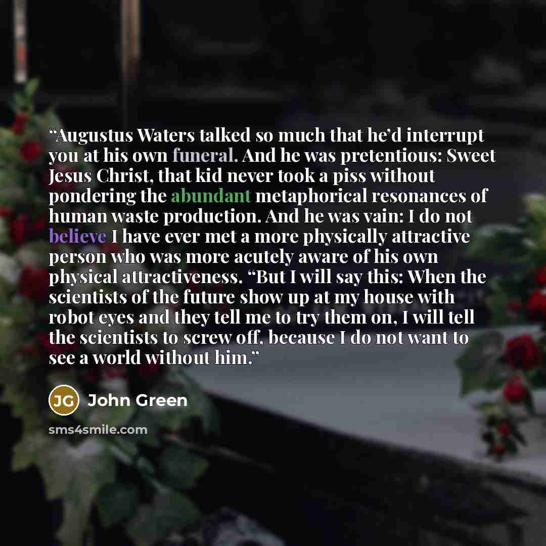 “Augustus Waters talked so much that he’d interrupt you at his own funeral. And he was pretentious: Sweet Jesus Christ, that kid never took a piss without pondering the abundant metaphorical resonances of human waste production. And he was vain: I do not believe I have ever met a more physically…” quote by John Green